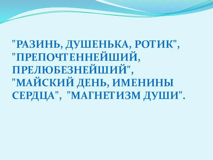 "РАЗИНЬ, ДУШЕНЬКА, РОТИК", "ПРЕПОЧТЕННЕЙШИЙ, ПРЕЛЮБЕЗНЕЙШИЙ", "МАЙСКИЙ ДЕНЬ, ИМЕНИНЫ СЕРДЦА", "МАГНЕТИЗМ ДУШИ".