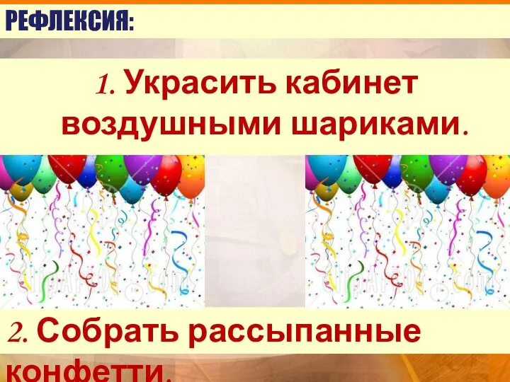 РЕФЛЕКСИЯ: 1. Украсить кабинет воздушными шариками. 2. Собрать рассыпанные конфетти.