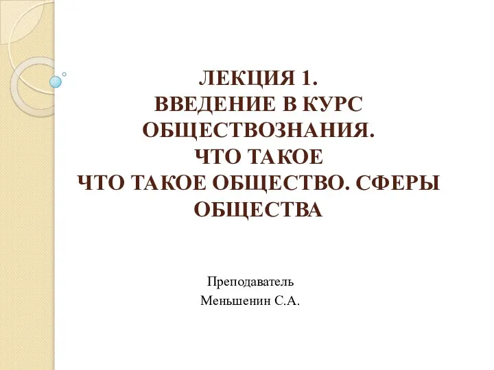 ЛЕКЦИЯ 1. ВВЕДЕНИЕ В КУРС ОБЩЕСТВОЗНАНИЯ. ЧТО ТАКОЕ ЧТО ТАКОЕ ОБЩЕСТВО. СФЕРЫ ОБЩЕСТВА Преподаватель Меньшенин С.А.