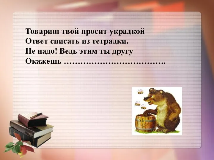 Товарищ твой просит украдкой Ответ списать из тетрадки. Не надо! Ведь этим ты другу Окажешь ……………………………….