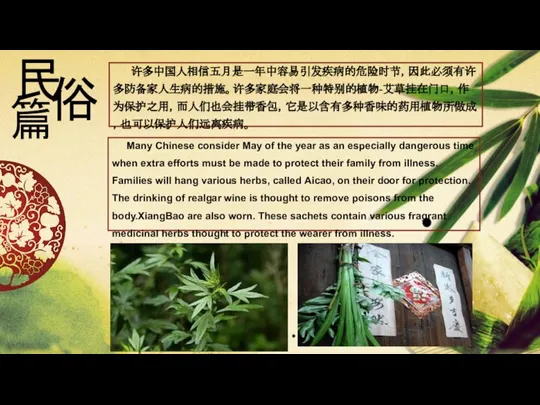 许多中国人相信五月是一年中容易引发疾病的危险时节，因此必须有许多防备家人生病的措施。许多家庭会将一种特别的植物-艾草挂在门口，作为保护之用，而人们也会挂带香包，它是以含有多种香味的药用植物所做成，也可以保护人们远离疾病。 篇 民 俗 Many Chinese consider May of the year as