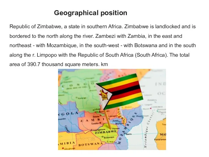 Geographical position Republic of Zimbabwe, a state in southern Africa. Zimbabwe is