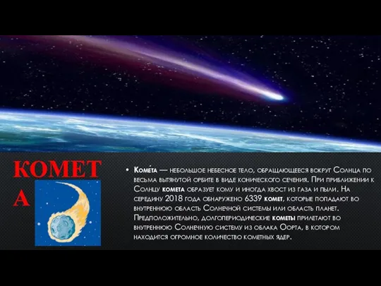 Коме́та — небольшое небесное тело, обращающееся вокруг Солнца по весьма вытянутой орбите