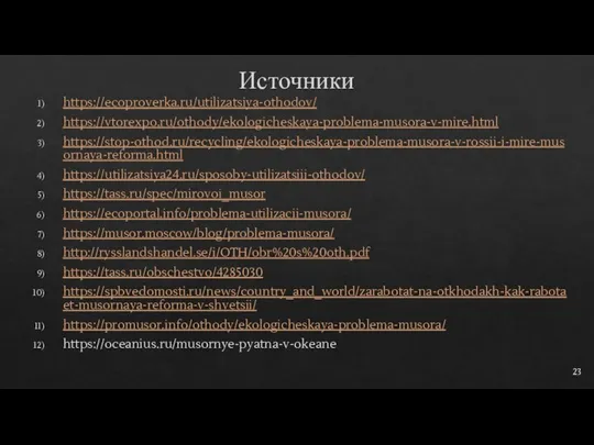 Источники https://ecoproverka.ru/utilizatsiya-othodov/ https://vtorexpo.ru/othody/ekologicheskaya-problema-musora-v-mire.html https://stop-othod.ru/recycling/ekologicheskaya-problema-musora-v-rossii-i-mire-musornaya-reforma.html https://utilizatsiya24.ru/sposoby-utilizatsiii-othodov/ https://tass.ru/spec/mirovoi_musor https://ecoportal.info/problema-utilizacii-musora/ https://musor.moscow/blog/problema-musora/ http://rysslandshandel.se/i/OTH/obr%20s%20oth.pdf https://tass.ru/obschestvo/4285030 https://spbvedomosti.ru/news/country_and_world/zarabotat-na-otkhodakh-kak-rabotaet-musornaya-reforma-v-shvetsii/ https://promusor.info/othody/ekologicheskaya-problema-musora/ https://oceanius.ru/musornye-pyatna-v-okeane