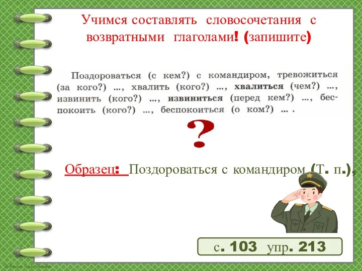 Учимся составлять словосочетания с возвратными глаголами! (запишите) Образец: Поздороваться с командиром (Т.