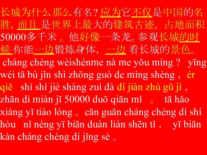 长城为什么那么有名? 应为它不仅是中国的名胜，而且 是世界上最大的建筑古迹， 占地面积50000多千米 。 他好像一条龙。参观长城的时候 你能一边锻炼身体， 一边 看长城的景色。 cháng chéng wèishénme