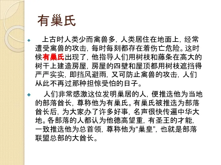 有巢氏 上古时人类少而禽兽多，人类居住在地面上，经常遭受禽兽的攻击，每时每刻都存在着伤亡危险。这时候有巢氏出现了，他指导人们用树枝和藤条在高大的树干上建造房屋，房屋的四壁和屋顶都用树枝遮挡得严严实实，即挡风避雨，又可防止禽兽的攻击，人们从此不再过那种担惊受怕的日子。 人们非常感激这位发明巢居的人，便推选他为当地的部落酋长，尊称他为有巢氏。有巢氏被推选为部落酋长后，为大家办了许多好事，名声很快传遍中华大地。各部落的人都认为他德高望重，有圣王的才能，一致推选他为总首领，尊称他为“巢皇”，也就是部落联盟总部的大酋长。