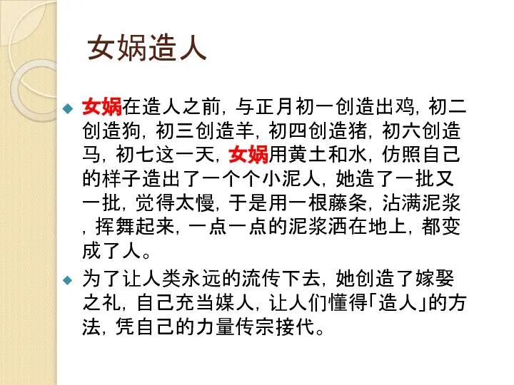 女娲造人 女娲在造人之前，与正月初一创造出鸡，初二创造狗，初三创造羊，初四创造猪，初六创造马，初七这一天，女娲用黄土和水，仿照自己的样子造出了一个个小泥人，她造了一批又一批，觉得太慢，于是用一根藤条，沾满泥浆，挥舞起来，一点一点的泥浆洒在地上，都变成了人。 为了让人类永远的流传下去，她创造了嫁娶之礼，自己充当媒人，让人们懂得「造人」的方法，凭自己的力量传宗接代。