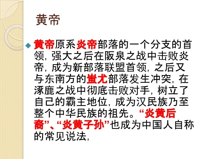 黄帝 黄帝原系炎帝部落的一个分支的首领，强大之后在阪泉之战中击败炎帝，成为新部落联盟首领，之后又与东南方的蚩尤部落发生冲突，在涿鹿之战中彻底击败对手，树立了自己的霸主地位，成为汉民族乃至整个中华民族的祖先。 “炎黄后裔”、“炎黄子孙”也成为中国人自称的常见说法，