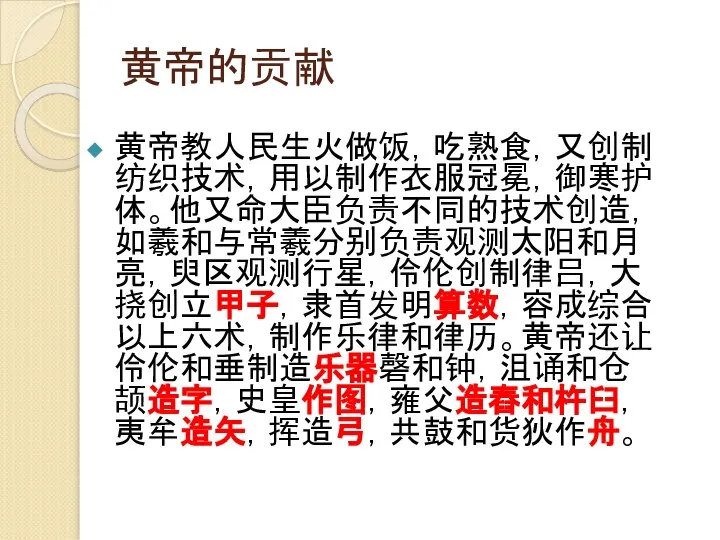 黄帝的贡献 黄帝教人民生火做饭，吃熟食，又创制纺织技术，用以制作衣服冠冕，御寒护体。他又命大臣负责不同的技术创造，如羲和与常羲分别负责观测太阳和月亮，臾区观测行星，伶伦创制律吕，大挠创立甲子，隶首发明算数，容成综合以上六术，制作乐律和律历。黄帝还让伶伦和垂制造乐器磬和钟，沮诵和仓颉造字，史皇作图，雍父造舂和杵臼，夷牟造矢，挥造弓，共鼓和货狄作舟。