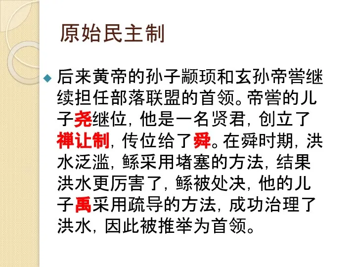 原始民主制 后来黄帝的孙子颛顼和玄孙帝喾继续担任部落联盟的首领。帝喾的儿子尧继位，他是一名贤君，创立了禅让制，传位给了舜。在舜时期，洪水泛滥，鲧采用堵塞的方法，结果洪水更厉害了，鲧被处决，他的儿子禹采用疏导的方法，成功治理了洪水，因此被推举为首领。