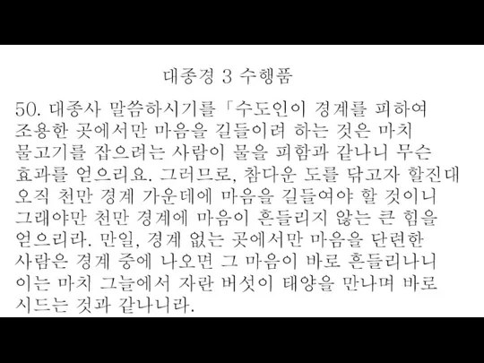 50. 대종사 말씀하시기를「수도인이 경계를 피하여 조용한 곳에서만 마음을 길들이려 하는 것은 마치