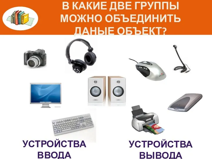 В КАКИЕ ДВЕ ГРУППЫ МОЖНО ОБЪЕДИНИТЬ ДАНЫЕ ОБЪЕКТ? УСТРОЙСТВА ВВОДА УСТРОЙСТВА ВЫВОДА