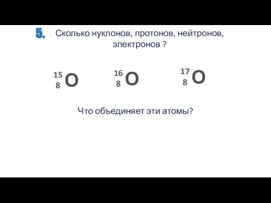 5. Сколько нуклонов, протонов, нейтронов, электронов ? Что объединяет эти атомы?