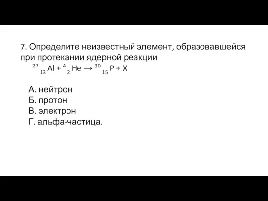 7. Определите неизвестный элемент, образовавшейся при протекании ядерной реакции 27 13 Al