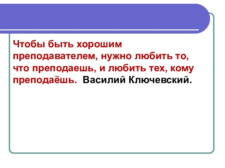 Чтобы быть хорошим преподавателем, нужно любить то, что преподаешь, и любить тех, кому преподаёшь. Василий Ключевский.