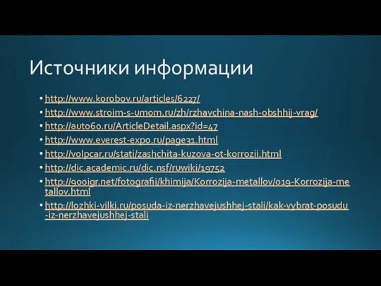 Источники информации http://www.korobov.ru/articles/6227/ http://www.stroim-s-umom.ru/zh/rzhavchina-nash-obshhij-vrag/ http://auto60.ru/ArticleDetail.aspx?id=47 http://www.everest-expo.ru/page31.html http://volpcar.ru/stati/zashchita-kuzova-ot-korrozii.html http://dic.academic.ru/dic.nsf/ruwiki/19752 http://900igr.net/fotografii/khimija/Korrozija-metallov/019-Korrozija-metallov.html http://lozhki-vilki.ru/posuda-iz-nerzhavejushhej-stali/kak-vybrat-posudu-iz-nerzhavejushhej-stali