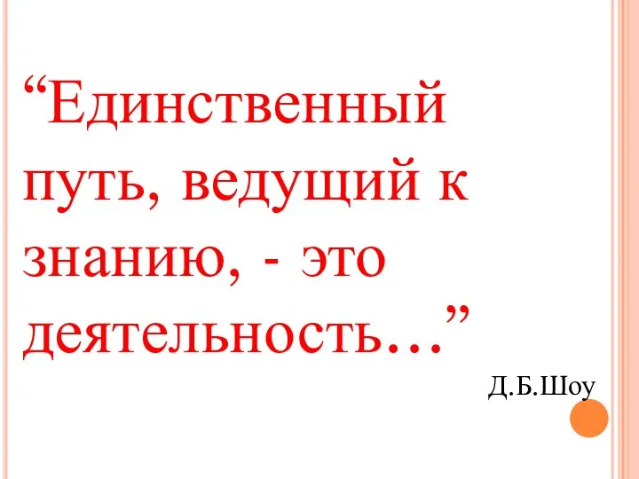 “Единственный путь, ведущий к знанию, - это деятельность…” Д.Б.Шоу