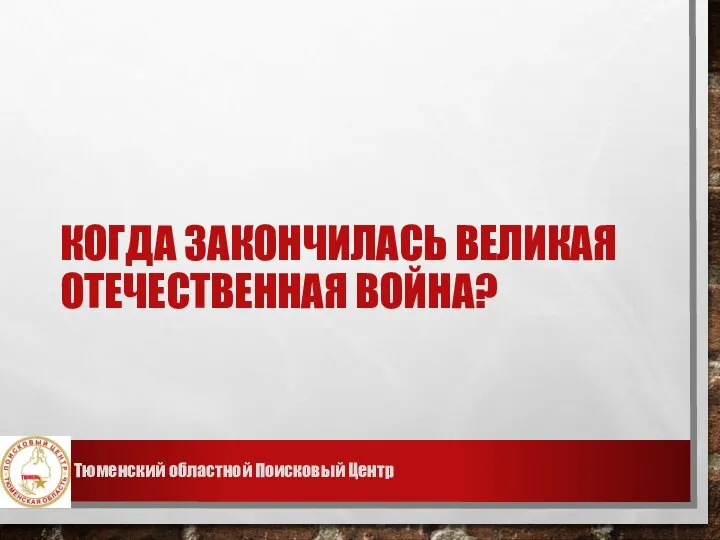 КОГДА ЗАКОНЧИЛАСЬ ВЕЛИКАЯ ОТЕЧЕСТВЕННАЯ ВОЙНА? Тюменский областной Поисковый Центр