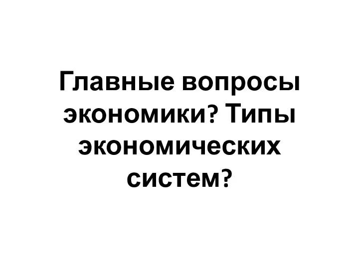 Главные вопросы экономики? Типы экономических систем?