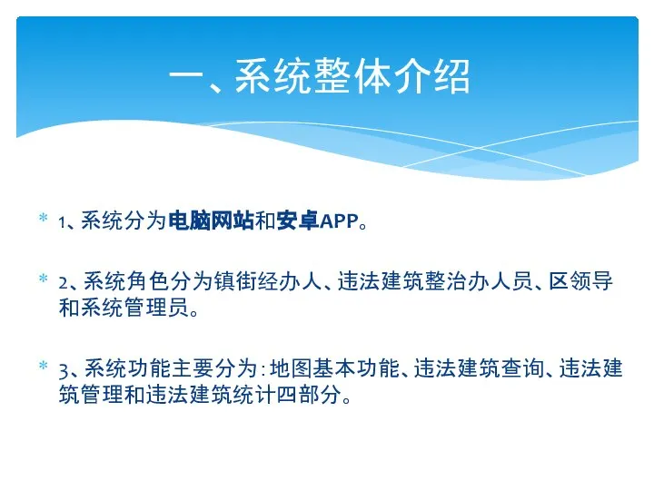 1、系统分为电脑网站和安卓APP。 2、系统角色分为镇街经办人、违法建筑整治办人员、区领导和系统管理员。 3、系统功能主要分为：地图基本功能、违法建筑查询、违法建筑管理和违法建筑统计四部分。 一、系统整体介绍