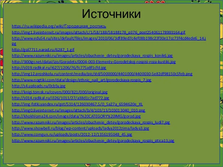 Источники https://ru.wikipedia.org/wiki/Городецкая_роспись http://img1.liveinternet.ru/images/attach/c/1/58/188/58188178_p376_post254061178993164.gif http://www.edu54.ru/sites/default/files/images/2010/06/3df89ed7c4ef08b198c23f30e17cc73f4cd4ede6_14.jpg http://gol7711.narod.ru/6287_1.gif http://www.razumniki.ru/images/articles/obuchenie_detey/gorodeckaya_rospis_konik6.jpg http://900igr.net/datai/izo/Gorodets/0004-003-Elementy-Gorodetskoj-rospisi-roza-kustiki.jpg http://s019.radikal.ru/i627/1206/76/fc775a8f1cfd.jpg http://img12.proshkolu.ru/content/media/pic/std/5000000/4401000/4400030-5e82df98150c5feb.png http://www.nogtiki.com/data/design/ethnic_nail_art/gorodeckaya-rospis_7.jpg http://s4.uploads.ru/0cbSy.jpg http://knigi.tomsk.ru/covers/000/821/000/original.jpg