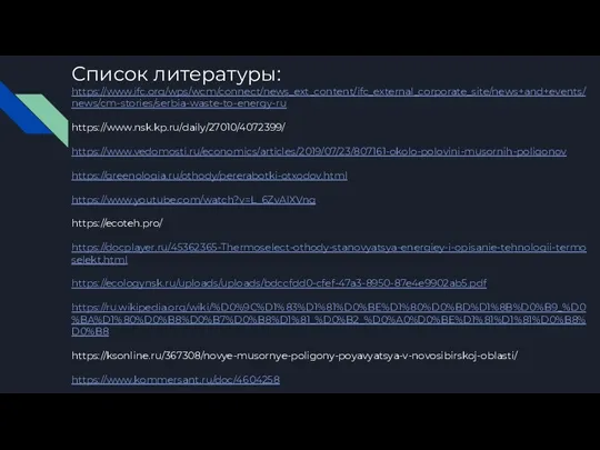 Список литературы: https://www.ifc.org/wps/wcm/connect/news_ext_content/ifc_external_corporate_site/news+and+events/news/cm-stories/serbia-waste-to-energy-ru https://www.nsk.kp.ru/daily/27010/4072399/ https://www.vedomosti.ru/economics/articles/2019/07/23/807161-okolo-polovini-musornih-poligonov https://greenologia.ru/othody/pererabotki-otxodov.html https://www.youtube.com/watch?v=L_6ZvAlXVng https://ecoteh.pro/ https://docplayer.ru/45362365-Thermoselect-othody-stanovyatsya-energiey-i-opisanie-tehnologii-termoselekt.html https://ecologynsk.ru/uploads/uploads/bdccfdd0-cfef-47a3-8950-87e4e9902ab5.pdf https://ru.wikipedia.org/wiki/%D0%9C%D1%83%D1%81%D0%BE%D1%80%D0%BD%D1%8B%D0%B9_%D0%BA%D1%80%D0%B8%D0%B7%D0%B8%D1%81_%D0%B2_%D0%A0%D0%BE%D1%81%D1%81%D0%B8%D0%B8 https://ksonline.ru/367308/novye-musornye-poligony-poyavyatsya-v-novosibirskoj-oblasti/ https://www.kommersant.ru/doc/4604258 https://www.kommersant.ru/doc/4226126