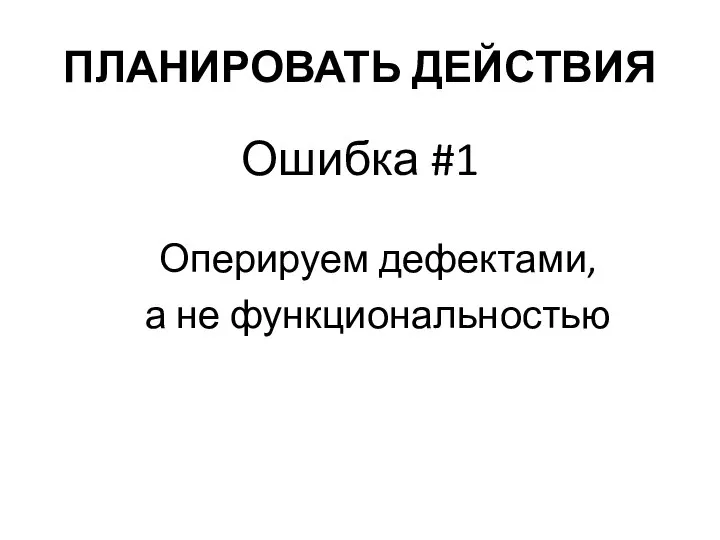 ПЛАНИРОВАТЬ ДЕЙСТВИЯ Ошибка #1 Оперируем дефектами, а не функциональностью