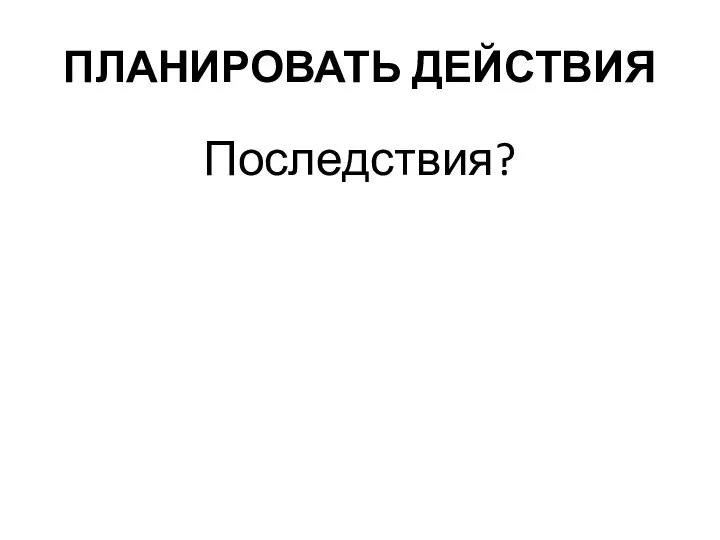 ПЛАНИРОВАТЬ ДЕЙСТВИЯ Последствия?