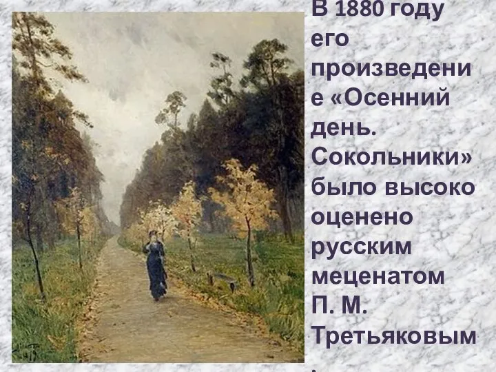 В 1880 году его произведение «Осенний день. Сокольники» было высоко оценено русским меценатом П. М. Третьяковым.