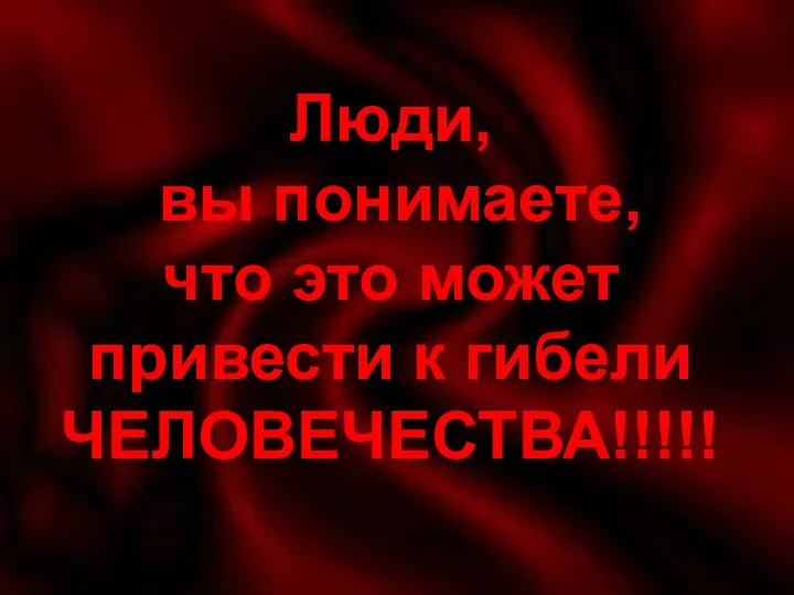 Люди вы понимаете, что это может привести к гибели ЧЕЛОВЕЧЕСТВА!!!!! Люди, вы