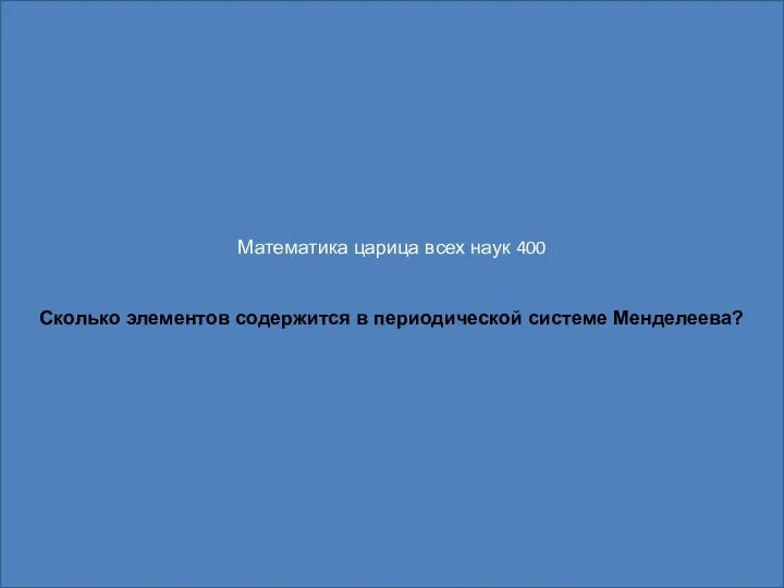 Математика царица всех наук 400 Сколько элементов содержится в периодической системе Менделеева?