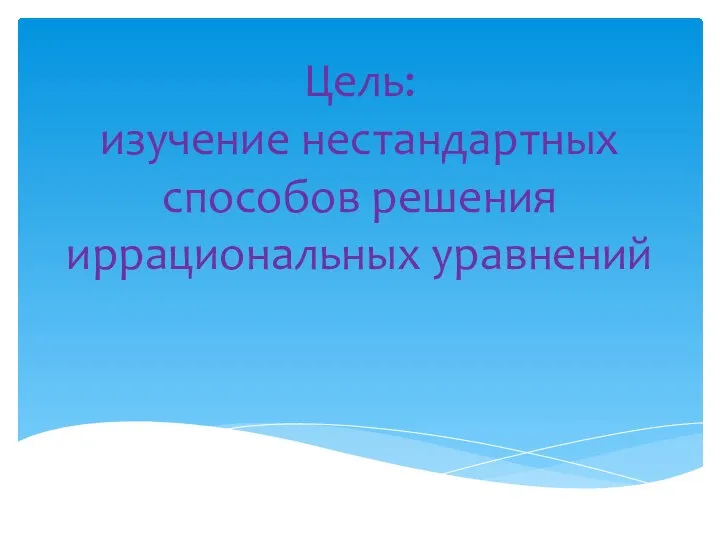 Цель: изучение нестандартных способов решения иррациональных уравнений