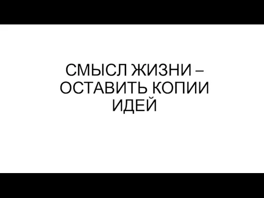 СМЫСЛ ЖИЗНИ – ОСТАВИТЬ КОПИИ ИДЕЙ