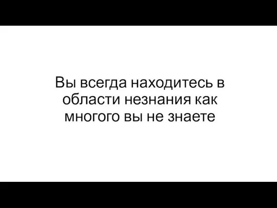 Вы всегда находитесь в области незнания как многого вы не знаете