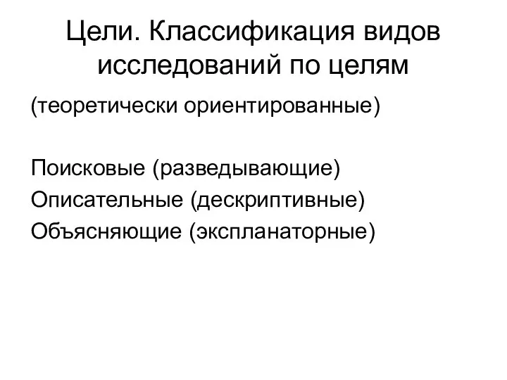 Цели. Классификация видов исследований по целям (теоретически ориентированные) Поисковые (разведывающие) Описательные (дескриптивные) Объясняющие (экспланаторные)