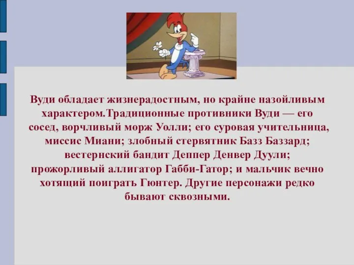 Вуди обладает жизнерадостным, но крайне назойливым характером.Традиционные противники Вуди — его сосед,