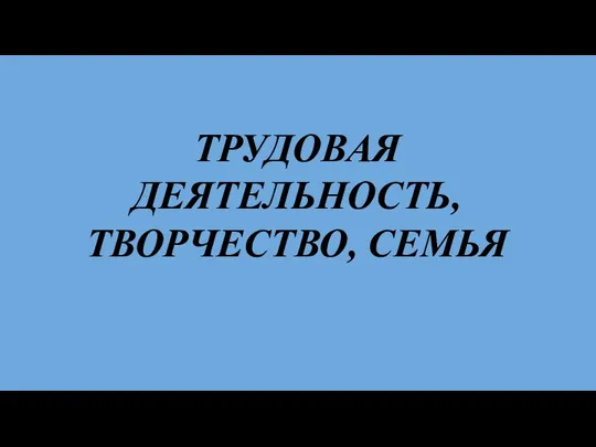 ТРУДОВАЯ ДЕЯТЕЛЬНОСТЬ, ТВОРЧЕСТВО, СЕМЬЯ