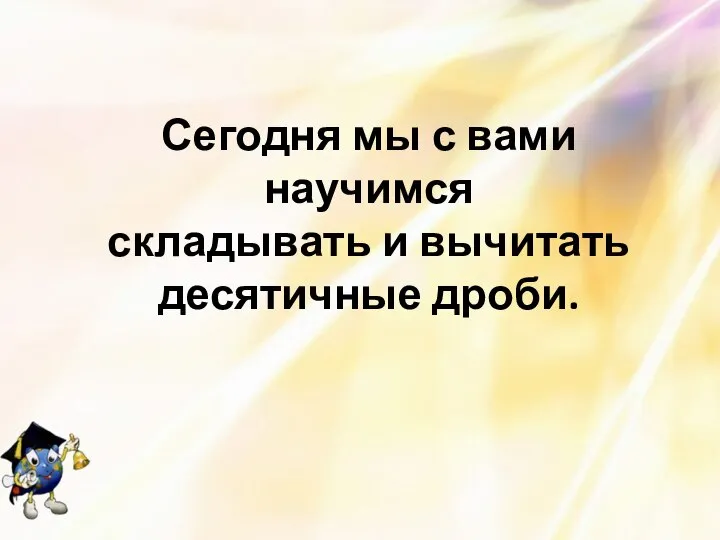 Сегодня мы с вами научимся складывать и вычитать десятичные дроби.