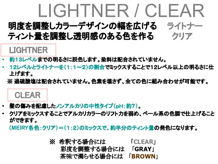 明度を調整しカラーデザインの幅を広げる ライトナー ティント量を調整し透明感のある色を作る クリア LIGHTNER / CLEAR 約１３レベルまでの明るさに脱色します。染料は配合されていません。 １２レベルとライトナーを（１：１～２）の割合でミックスすることで１２レベル以上の明るさに仕上げます。 ※ 過硫酸塩は配合されていません。色素を壊さず、全ての色に組み合わせが可能です。 髪の傷みを配慮したノンアルカリの中性タイプ（ｐＨ：約７）。