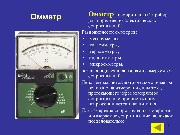 Омме́тр – измерительный прибор для определения электрических сопротивлений. Разновидности омметров: мегаомметры, гигаомметры,