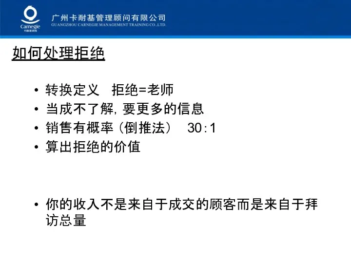 如何处理拒绝 转换定义 拒绝=老师 当成不了解，要更多的信息 销售有概率 （倒推法） 30：1 算出拒绝的价值 你的收入不是来自于成交的顾客而是来自于拜访总量