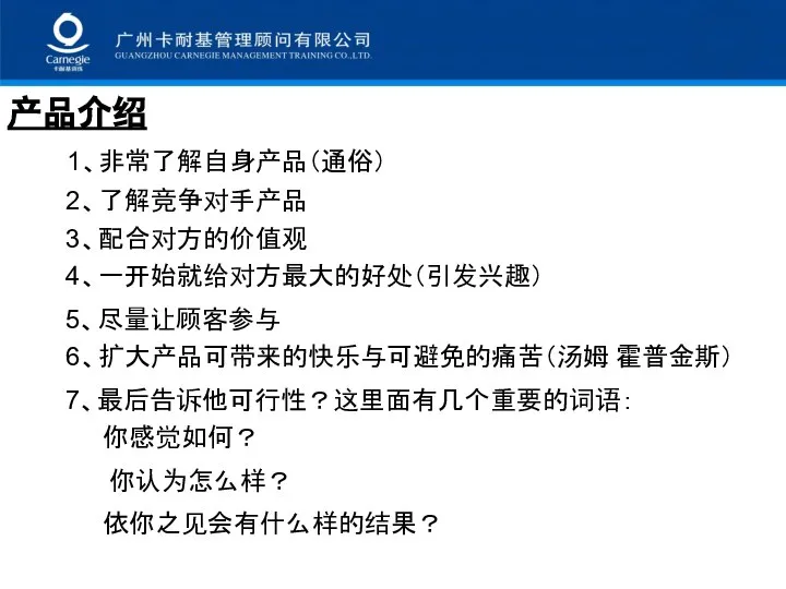 产品介绍 1、非常了解自身产品（通俗） 2、了解竞争对手产品 3、配合对方的价值观 4、一开始就给对方最大的好处（引发兴趣） 5、尽量让顾客参与 6、扩大产品可带来的快乐与可避免的痛苦（汤姆 霍普金斯） 7、最后告诉他可行性？这里面有几个重要的词语： 你感觉如何？ 你认为怎么样？ 依你之见会有什么样的结果？