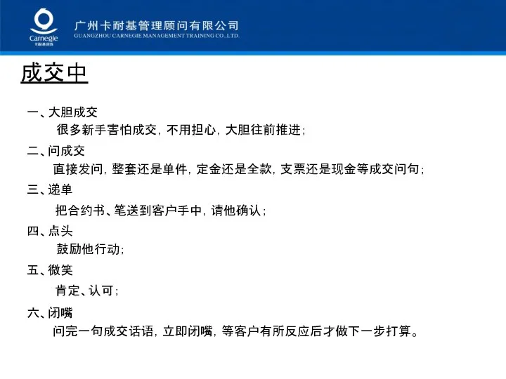 成交中 一、大胆成交 很多新手害怕成交，不用担心，大胆往前推进； 二、问成交 直接发问，整套还是单件，定金还是全款，支票还是现金等成交问句； 三、递单 把合约书、笔送到客户手中，请他确认； 四、点头 鼓励他行动； 五、微笑 肯定、认可； 六、闭嘴 问完一句成交话语，立即闭嘴，等客户有所反应后才做下一步打算。