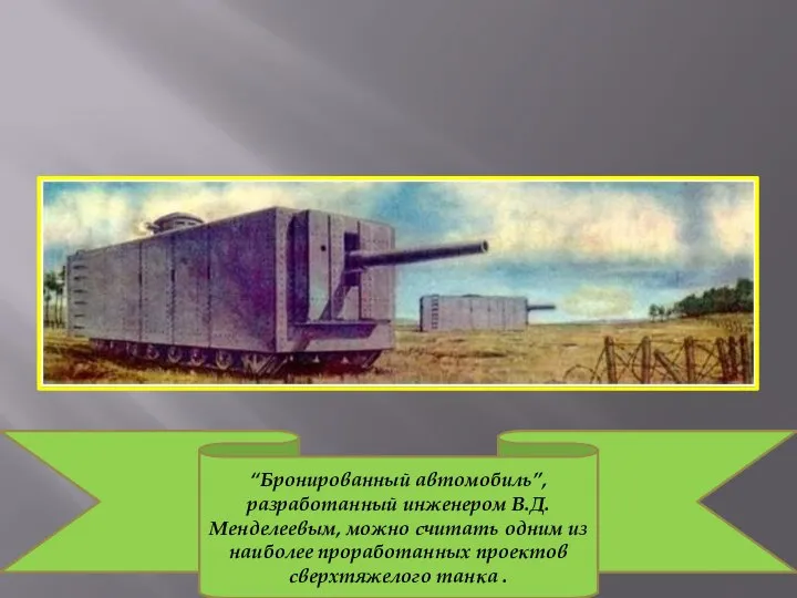 “Бронированный автомобиль”, разработанный инженером В.Д.Менделеевым, можно считать одним из наиболее проработанных проектов сверхтяжелого танка .