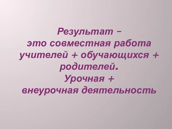 Результат – это совместная работа учителей + обучающихся + родителей. Урочная + внеурочная деятельность