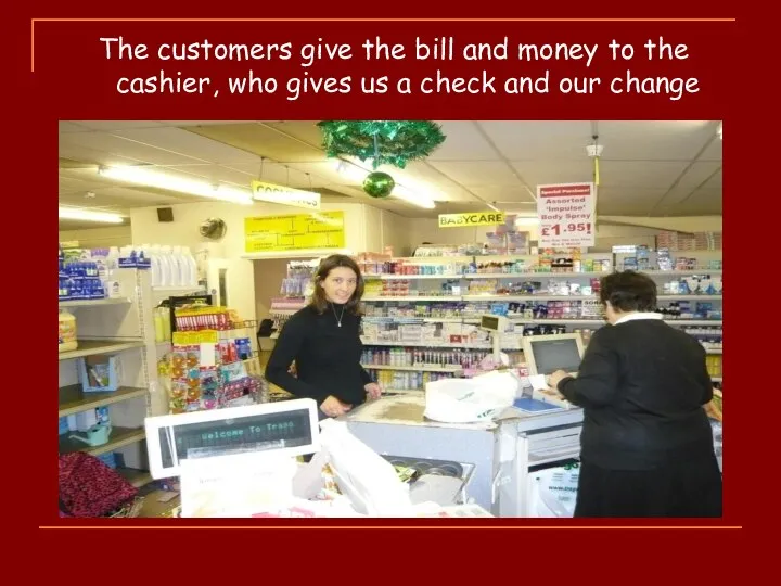 The customers give the bill and money to the cashier, who gives