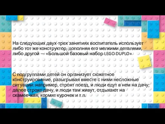 На следующих двух-трех занятиях воспитатель использует либо тот же конструктор, дополняя его