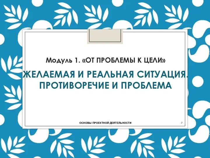 Модуль 1. «ОТ ПРОБЛЕМЫ К ЦЕЛИ» ЖЕЛАЕМАЯ И РЕАЛЬНАЯ СИТУАЦИЯ. ПРОТИВОРЕЧИЕ И ПРОБЛЕМА ОСНОВЫ ПРОЕКТНОЙ ДЕЯТЕЛЬНОСТИ