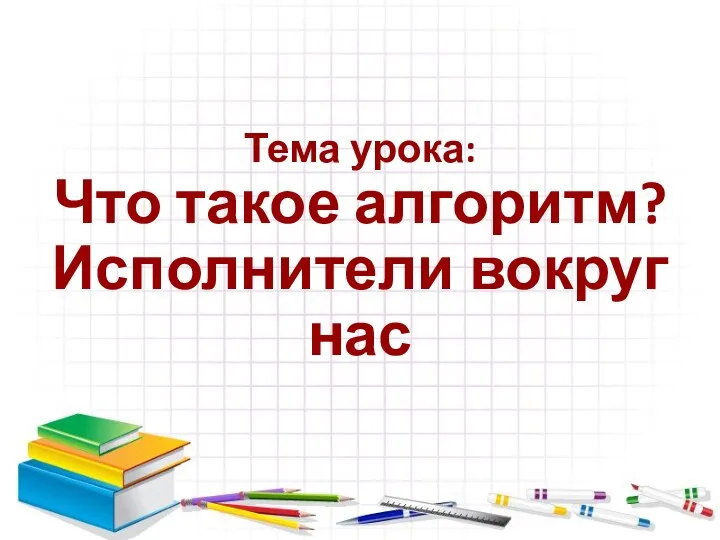 Тема урока: Что такое алгоритм? Исполнители вокруг нас